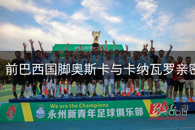 前巴西国脚奥斯卡与卡纳瓦罗亲密合影 直言兄弟重逢倍感欣喜
